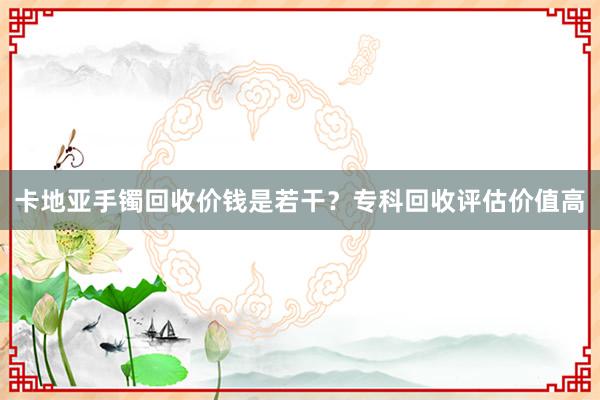 卡地亚手镯回收价钱是若干？专科回收评估价值高