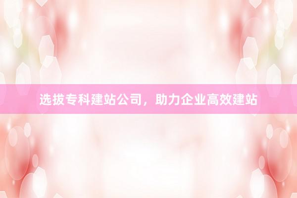选拔专科建站公司，助力企业高效建站